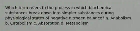 Which term refers to the process in which biochemical substances break down into simpler substances during physiological states of negative nitrogen balance? a. Anabolism b. Catabolism c. Absorption d. Metabolism