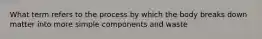 What term refers to the process by which the body breaks down matter into more simple components and waste