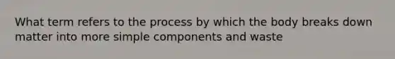 What term refers to the process by which the body breaks down matter into more simple components and waste