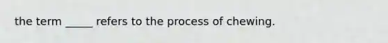 the term _____ refers to the process of chewing.