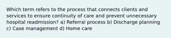 Which term refers to the process that connects clients and services to ensure continuity of care and prevent unnecessary hospital readmission? a) Referral process b) Discharge planning c) Case management d) Home care