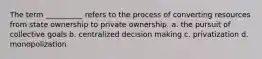 ​The term __________ refers to the process of converting resources from state ownership to private ownership. a. the pursuit of collective goals b. centralized decision making c. privatization d. monopolization