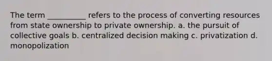 ​The term __________ refers to the process of converting resources from state ownership to private ownership. a. the pursuit of collective goals b. centralized decision making c. privatization d. monopolization