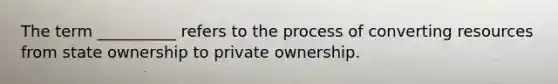 The term __________ refers to the process of converting resources from state ownership to private ownership.