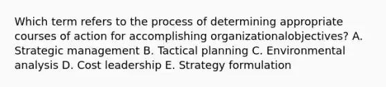 Which term refers to the process of determining appropriate courses of action for accomplishing organizational​objectives? A. Strategic management B. Tactical planning C. Environmental analysis D. Cost leadership E. Strategy formulation