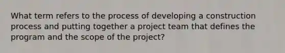 What term refers to the process of developing a construction process and putting together a project team that defines the program and the scope of the project?