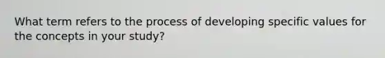 What term refers to the process of developing specific values for the concepts in your study?