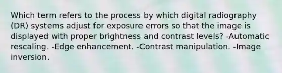 Which term refers to the process by which digital radiography (DR) systems adjust for exposure errors so that the image is displayed with proper brightness and contrast levels? -Automatic rescaling. -Edge enhancement. -Contrast manipulation. -Image inversion.