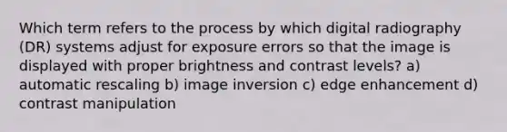 Which term refers to the process by which digital radiography (DR) systems adjust for exposure errors so that the image is displayed with proper brightness and contrast levels? a) automatic rescaling b) image inversion c) edge enhancement d) contrast manipulation