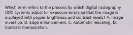 Which term refers to the process by which digital radiography (DR) systems adjust for exposure errors so that the image is displayed with proper brightness and contrast levels? A. Image inversion. B. Edge enhancement. C. Automatic rescaling. D. Contrast manipulation.