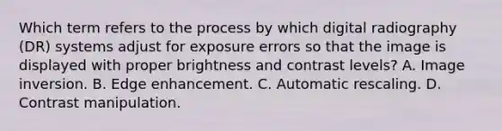 Which term refers to the process by which digital radiography (DR) systems adjust for exposure errors so that the image is displayed with proper brightness and contrast levels? A. Image inversion. B. Edge enhancement. C. Automatic rescaling. D. Contrast manipulation.