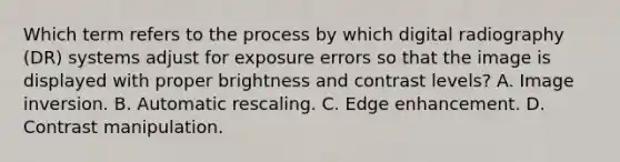 Which term refers to the process by which digital radiography (DR) systems adjust for exposure errors so that the image is displayed with proper brightness and contrast levels? A. Image inversion. B. Automatic rescaling. C. Edge enhancement. D. Contrast manipulation.