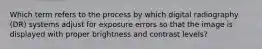 Which term refers to the process by which digital radiography (DR) systems adjust for exposure errors so that the image is displayed with proper brightness and contrast levels?