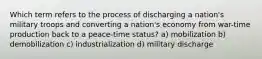 Which term refers to the process of discharging a nation's military troops and converting a nation's economy from war-time production back to a peace-time status? a) mobilization b) demobilization c) industrialization d) military discharge