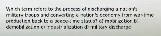 Which term refers to the process of discharging a nation's military troops and converting a nation's economy from war-time production back to a peace-time status? a) mobilization b) demobilization c) industrialization d) military discharge