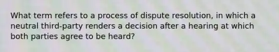 What term refers to a process of dispute resolution, in which a neutral third-party renders a decision after a hearing at which both parties agree to be heard?