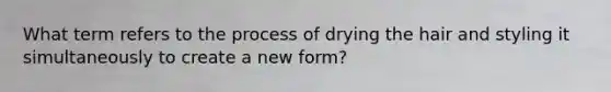 What term refers to the process of drying the hair and styling it simultaneously to create a new form?