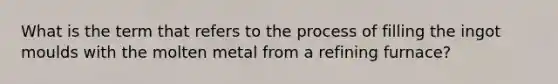 What is the term that refers to the process of filling the ingot moulds with the molten metal from a refining furnace?