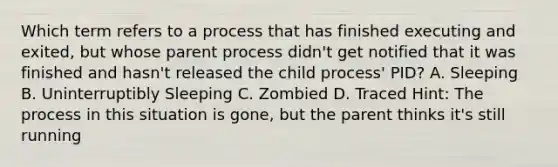 Which term refers to a process that has finished executing and exited, but whose parent process didn't get notified that it was finished and hasn't released the child process' PID? A. Sleeping B. Uninterruptibly Sleeping C. Zombied D. Traced Hint: The process in this situation is gone, but the parent thinks it's still running