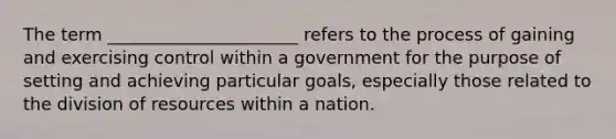 The term ______________________ refers to the process of gaining and exercising control within a government for the purpose of setting and achieving particular goals, especially those related to the division of resources within a nation.