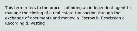 This term refers to the process of hiring an independent agent to manage the closing of a real estate transaction through the exchange of documents and money: a. Escrow b. Rescission c. Recording d. Vesting