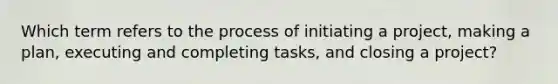 Which term refers to the process of initiating a project, making a plan, executing and completing tasks, and closing a project?