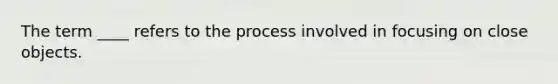 The term ____ refers to the process involved in focusing on close objects.