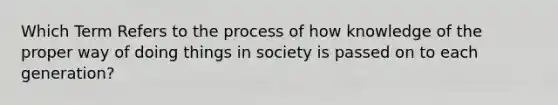 Which Term Refers to the process of how knowledge of the proper way of doing things in society is passed on to each generation?