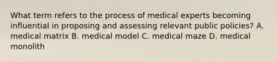 What term refers to the process of medical experts becoming influential in proposing and assessing relevant public policies? A. medical matrix B. medical model C. medical maze D. medical monolith