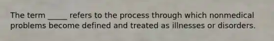 The term _____ refers to the process through which nonmedical problems become defined and treated as illnesses or disorders.