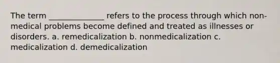 The term ______________ refers to the process through which non-medical problems become defined and treated as illnesses or disorders. a. remedicalization b. nonmedicalization c. medicalization d. demedicalization