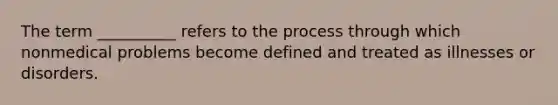 The term __________ refers to the process through which nonmedical problems become defined and treated as illnesses or disorders.