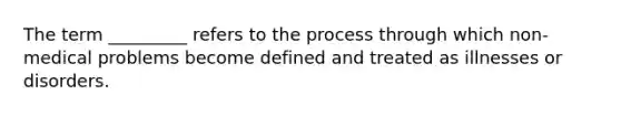 The term _________ refers to the process through which non-medical problems become defined and treated as illnesses or disorders.