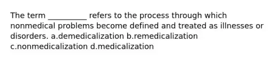 The term __________ refers to the process through which nonmedical problems become defined and treated as illnesses or disorders. a.demedicalization b.remedicalization c.nonmedicalization d.medicalization