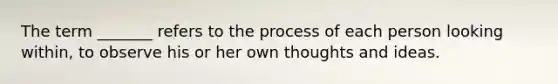 The term _______ refers to the process of each person looking within, to observe his or her own thoughts and ideas.