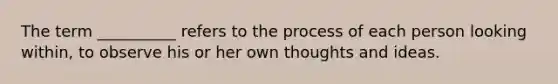 The term __________ refers to the process of each person looking within, to observe his or her own thoughts and ideas.