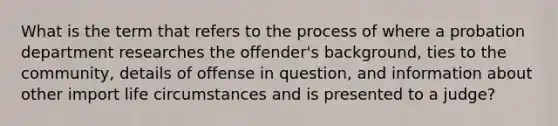 What is the term that refers to the process of where a probation department researches the offender's background, ties to the community, details of offense in question, and information about other import life circumstances and is presented to a judge?