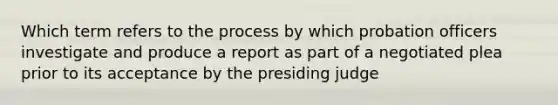 Which term refers to the process by which probation officers investigate and produce a report as part of a negotiated plea prior to its acceptance by the presiding judge