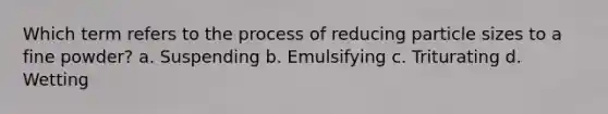 Which term refers to the process of reducing particle sizes to a fine powder? a. Suspending b. Emulsifying с. Triturating d. Wetting