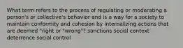 What term refers to the process of regulating or moderating a person's or collective's behavior and is a way for a society to maintain conformity and cohesion by internalizing actions that are deemed "right or "wrong"? sanctions social context deterrence social control