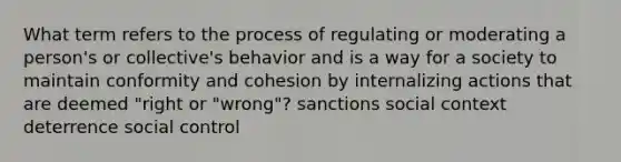 What term refers to the process of regulating or moderating a person's or collective's behavior and is a way for a society to maintain conformity and cohesion by internalizing actions that are deemed "right or "wrong"? sanctions social context deterrence social control