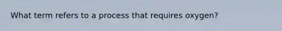 What term refers to a process that requires oxygen?