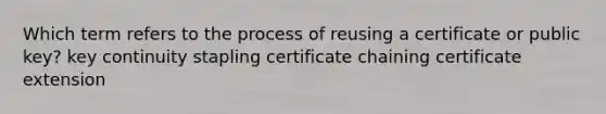 Which term refers to the process of reusing a certificate or public key? key continuity stapling certificate chaining certificate extension