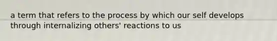 a term that refers to the process by which our self develops through internalizing others' reactions to us