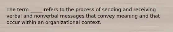 The term _____ refers to the process of sending and receiving verbal and nonverbal messages that convey meaning and that occur within an organizational context.