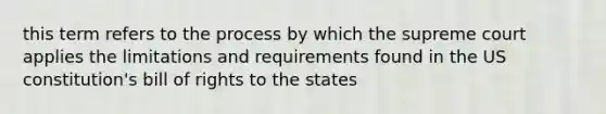 this term refers to the process by which the supreme court applies the limitations and requirements found in the <a href='https://www.questionai.com/knowledge/koEeQKlIbP-us-constitution' class='anchor-knowledge'>us constitution</a>'s bill of rights to the states