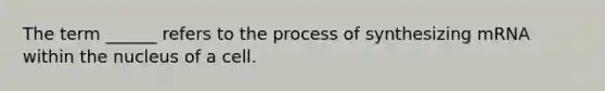 The term ______ refers to the process of synthesizing mRNA within the nucleus of a cell.