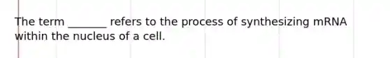 The term _______ refers to the process of synthesizing mRNA within the nucleus of a cell.