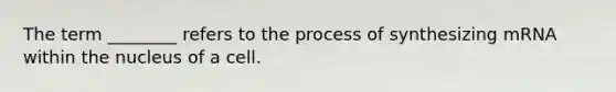 The term ________ refers to the process of synthesizing mRNA within the nucleus of a cell.