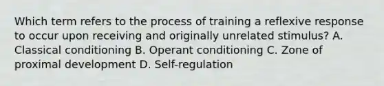 Which term refers to the process of training a reflexive response to occur upon receiving and originally unrelated stimulus? A. Classical conditioning B. Operant conditioning C. Zone of proximal development D. Self-regulation